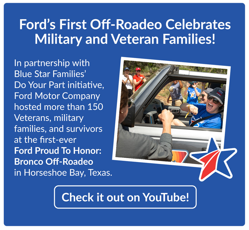 Ford’s First Off-Roadeo Celebrates Military and Veteran Families! In partnership with Blue Star Families’ Do Your Part initiative, Ford Motor Company hosted more than 150 Veterans, military families, and survivors at the first-ever Ford Proud To Honor: Bronco Off-Roadeo in Horseshoe Bay, Texas.